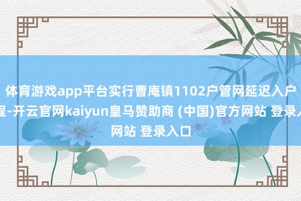 体育游戏app平台实行曹庵镇1102户管网延迟入户工程-开云官网kaiyun皇马赞助商 (中国)官方网站 登录入口