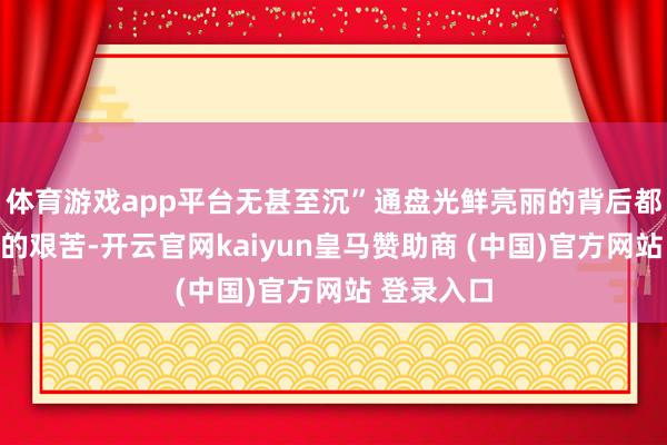体育游戏app平台无甚至沉”通盘光鲜亮丽的背后都异常不清的艰苦-开云官网kaiyun皇马赞助商 (中国)官方网站 登录入口