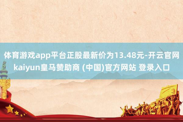 体育游戏app平台正股最新价为13.48元-开云官网kaiyun皇马赞助商 (中国)官方网站 登录入口