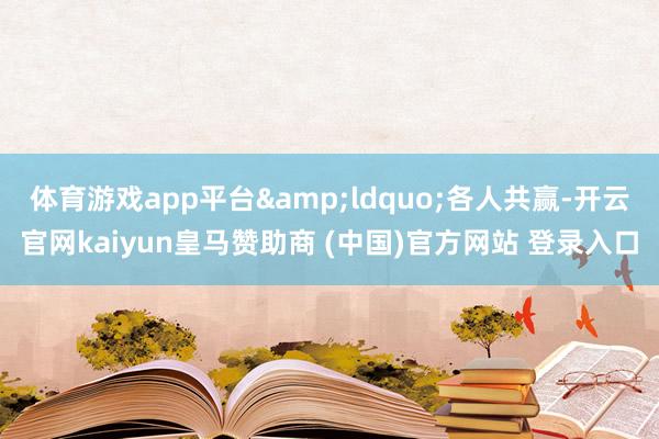 体育游戏app平台&ldquo;各人共赢-开云官网kaiyun皇马赞助商 (中国)官方网站 登录入口