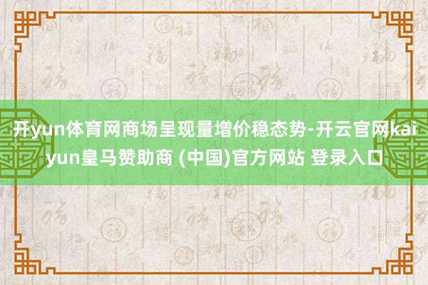 开yun体育网商场呈现量增价稳态势-开云官网kaiyun皇马赞助商 (中国)官方网站 登录入口