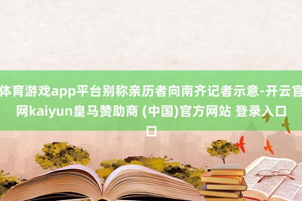 体育游戏app平台别称亲历者向南齐记者示意-开云官网kaiyun皇马赞助商 (中国)官方网站 登录入口