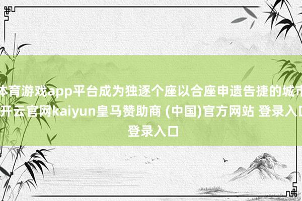 体育游戏app平台成为独逐个座以合座申遗告捷的城市-开云官网kaiyun皇马赞助商 (中国)官方网站 登录入口