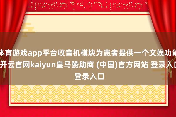 体育游戏app平台收音机模块为患者提供一个文娱功能-开云官网kaiyun皇马赞助商 (中国)官方网站 登录入口