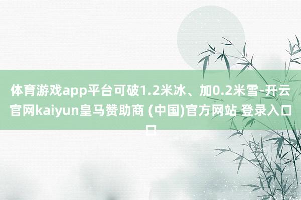 体育游戏app平台可破1.2米冰、加0.2米雪-开云官网kaiyun皇马赞助商 (中国)官方网站 登录入口