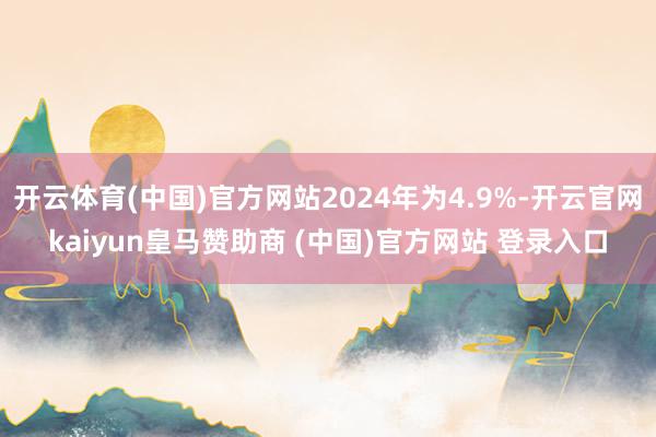 开云体育(中国)官方网站2024年为4.9%-开云官网kaiyun皇马赞助商 (中国)官方网站 登录入口