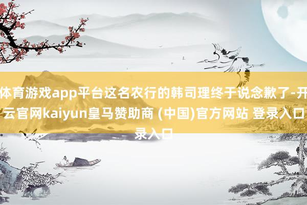 体育游戏app平台这名农行的韩司理终于说念歉了-开云官网kaiyun皇马赞助商 (中国)官方网站 登录入口