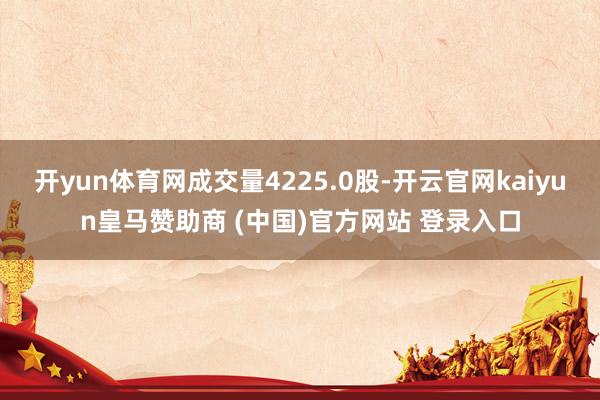 开yun体育网成交量4225.0股-开云官网kaiyun皇马赞助商 (中国)官方网站 登录入口