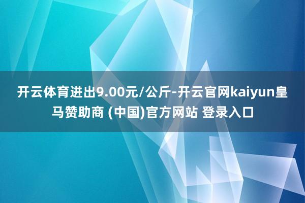 开云体育进出9.00元/公斤-开云官网kaiyun皇马赞助商 (中国)官方网站 登录入口