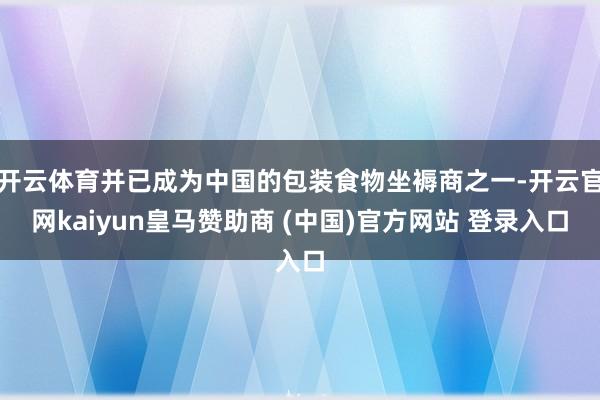 开云体育并已成为中国的包装食物坐褥商之一-开云官网kaiyun皇马赞助商 (中国)官方网站 登录入口