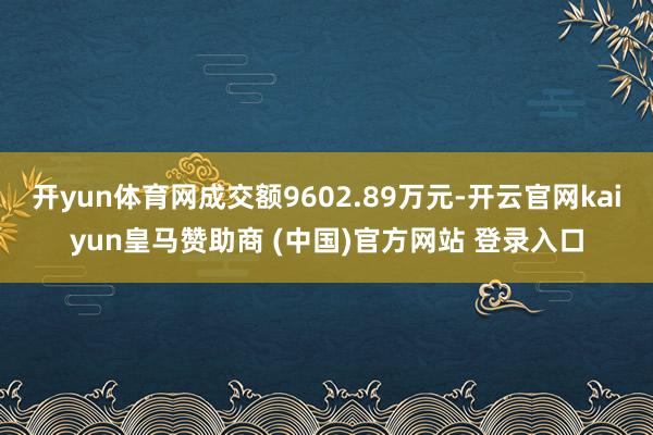 开yun体育网成交额9602.89万元-开云官网kaiyun皇马赞助商 (中国)官方网站 登录入口