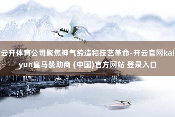 云开体育公司聚焦神气缔造和技艺革命-开云官网kaiyun皇马赞助商 (中国)官方网站 登录入口