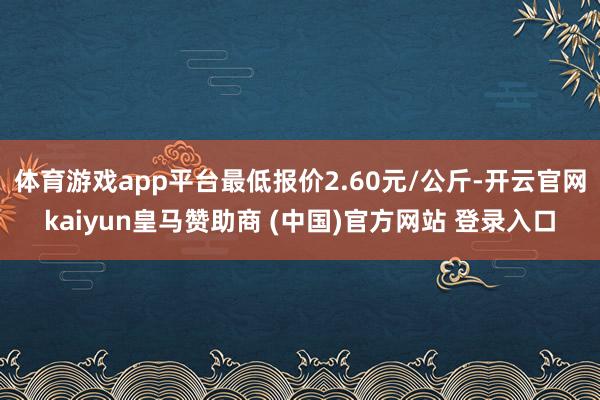 体育游戏app平台最低报价2.60元/公斤-开云官网kaiyun皇马赞助商 (中国)官方网站 登录入口