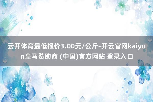 云开体育最低报价3.00元/公斤-开云官网kaiyun皇马赞助商 (中国)官方网站 登录入口