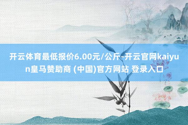 开云体育最低报价6.00元/公斤-开云官网kaiyun皇马赞助商 (中国)官方网站 登录入口