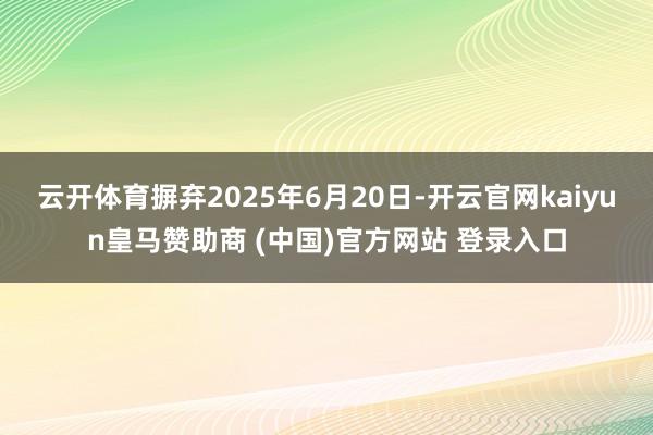 云开体育摒弃2025年6月20日-开云官网kaiyun皇马赞助商 (中国)官方网站 登录入口