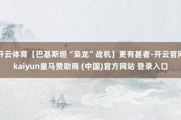 开云体育【巴基斯坦“枭龙”战机】更有甚者-开云官网kaiyun皇马赞助商 (中国)官方网站 登录入口