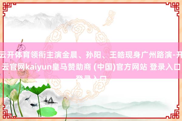 云开体育领衔主演金晨、孙阳、王皓现身广州路演-开云官网kaiyun皇马赞助商 (中国)官方网站 登录入口