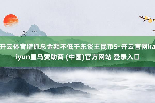 开云体育增抓总金额不低于东谈主民币5-开云官网kaiyun皇马赞助商 (中国)官方网站 登录入口