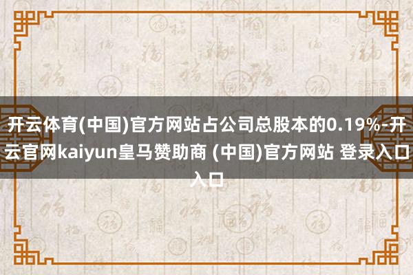 开云体育(中国)官方网站占公司总股本的0.19%-开云官网kaiyun皇马赞助商 (中国)官方网站 登录入口