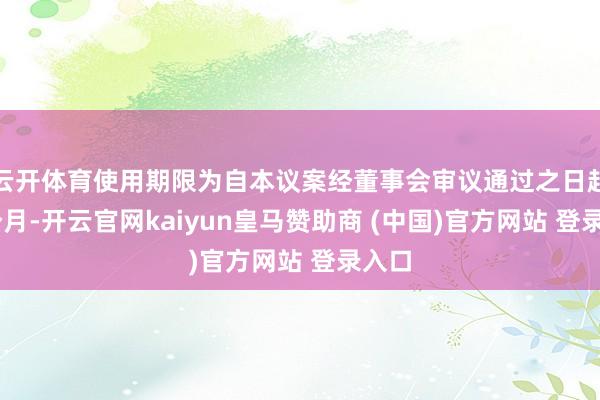 云开体育使用期限为自本议案经董事会审议通过之日起12个月-开云官网kaiyun皇马赞助商 (中国)官方网站 登录入口