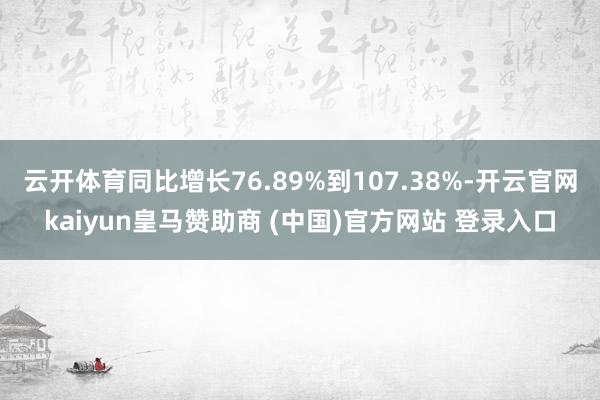 云开体育同比增长76.89%到107.38%-开云官网kaiyun皇马赞助商 (中国)官方网站 登录入口