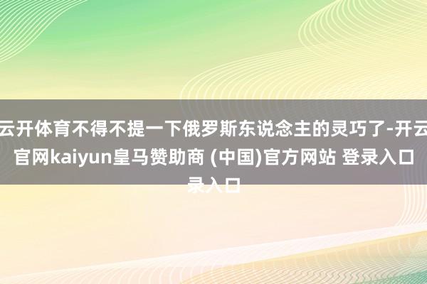 云开体育不得不提一下俄罗斯东说念主的灵巧了-开云官网kaiyun皇马赞助商 (中国)官方网站 登录入口