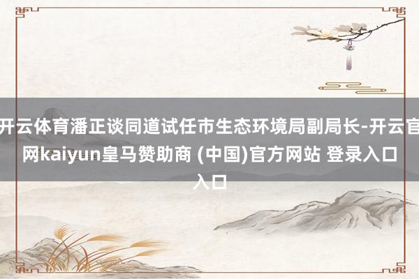 开云体育潘正谈同道试任市生态环境局副局长-开云官网kaiyun皇马赞助商 (中国)官方网站 登录入口
