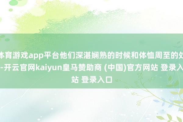 体育游戏app平台他们深湛娴熟的时候和体恤周至的处事-开云官网kaiyun皇马赞助商 (中国)官方网站 登录入口