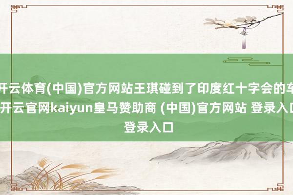 开云体育(中国)官方网站王琪碰到了印度红十字会的车-开云官网kaiyun皇马赞助商 (中国)官方网站 登录入口