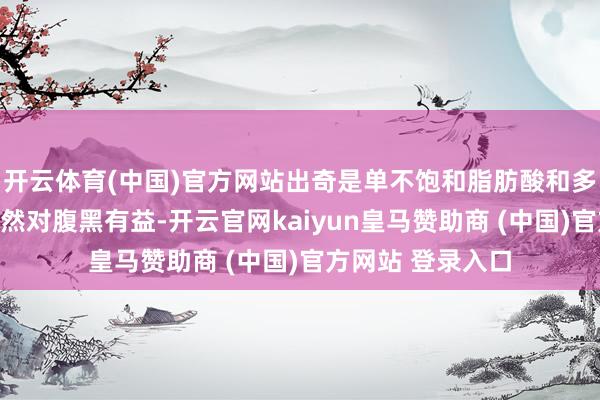 开云体育(中国)官方网站出奇是单不饱和脂肪酸和多不饱和脂肪酸固然对腹黑有益-开云官网kaiyun皇马赞助商 (中国)官方网站 登录入口