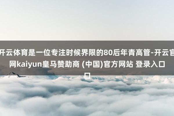 开云体育是一位专注时候界限的80后年青高管-开云官网kaiyun皇马赞助商 (中国)官方网站 登录入口