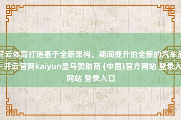 开云体育打造基于全新架构、期间提升的全新的汽车品牌-开云官网kaiyun皇马赞助商 (中国)官方网站 登录入口