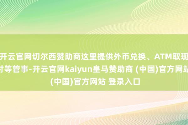 开云官网切尔西赞助商这里提供外币兑换、ATM取现、移动支付等管事-开云官网kaiyun皇马赞助商 (中国)官方网站 登录入口
