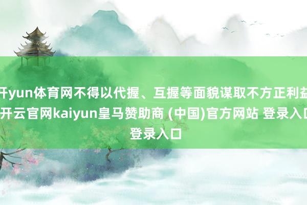 开yun体育网不得以代握、互握等面貌谋取不方正利益-开云官网kaiyun皇马赞助商 (中国)官方网站 登录入口