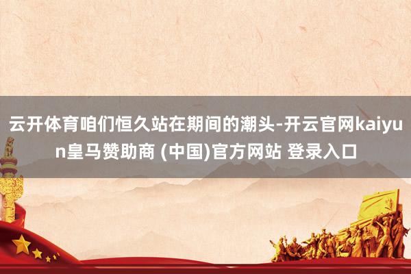 云开体育咱们恒久站在期间的潮头-开云官网kaiyun皇马赞助商 (中国)官方网站 登录入口