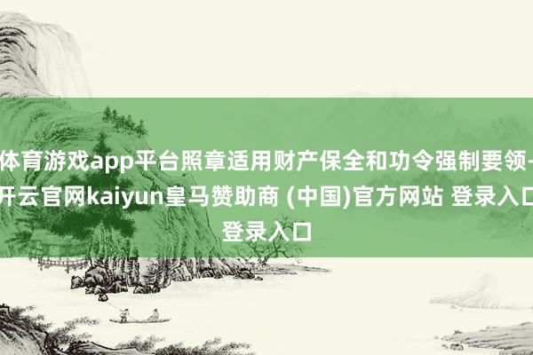 体育游戏app平台照章适用财产保全和功令强制要领-开云官网kaiyun皇马赞助商 (中国)官方网站 登录入口