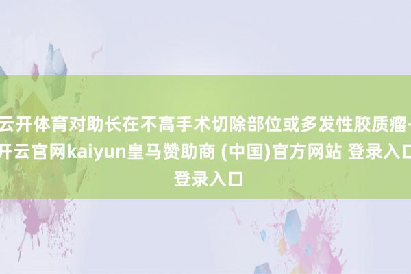 云开体育对助长在不高手术切除部位或多发性胶质瘤-开云官网kaiyun皇马赞助商 (中国)官方网站 登录入口
