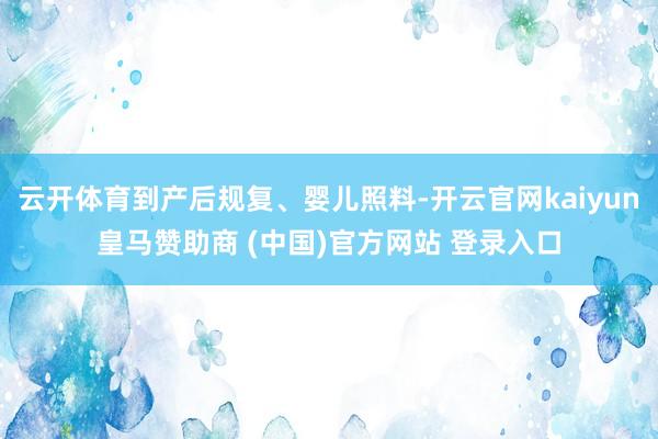 云开体育到产后规复、婴儿照料-开云官网kaiyun皇马赞助商 (中国)官方网站 登录入口