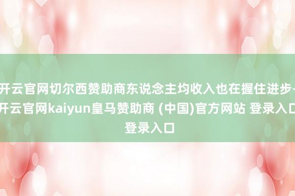开云官网切尔西赞助商东说念主均收入也在握住进步-开云官网kaiyun皇马赞助商 (中国)官方网站 登录入口