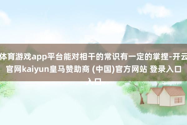 体育游戏app平台能对相干的常识有一定的掌捏-开云官网kaiyun皇马赞助商 (中国)官方网站 登录入口