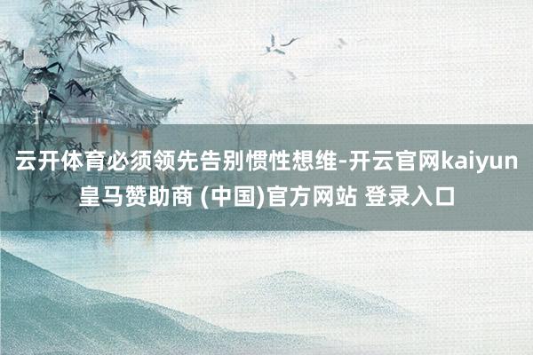 云开体育必须领先告别惯性想维-开云官网kaiyun皇马赞助商 (中国)官方网站 登录入口