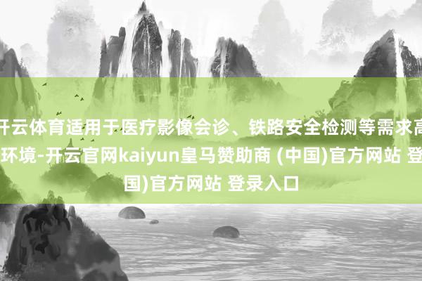 开云体育适用于医疗影像会诊、铁路安全检测等需求高精度的环境-开云官网kaiyun皇马赞助商 (中国)官方网站 登录入口