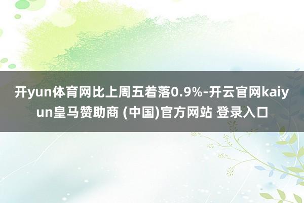 开yun体育网比上周五着落0.9%-开云官网kaiyun皇马赞助商 (中国)官方网站 登录入口