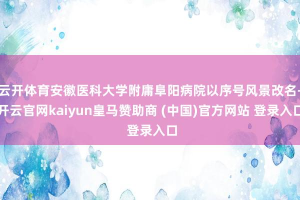 云开体育安徽医科大学附庸阜阳病院以序号风景改名-开云官网kaiyun皇马赞助商 (中国)官方网站 登录入口