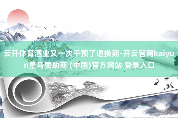 云开体育酒业又一次干预了退换期-开云官网kaiyun皇马赞助商 (中国)官方网站 登录入口