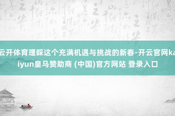 云开体育理睬这个充满机遇与挑战的新春-开云官网kaiyun皇马赞助商 (中国)官方网站 登录入口