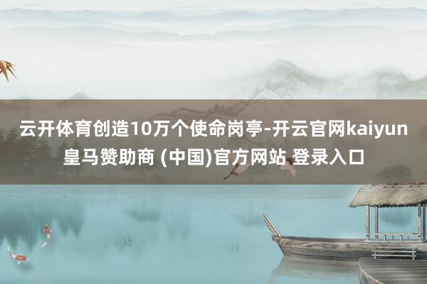 云开体育创造10万个使命岗亭-开云官网kaiyun皇马赞助商 (中国)官方网站 登录入口
