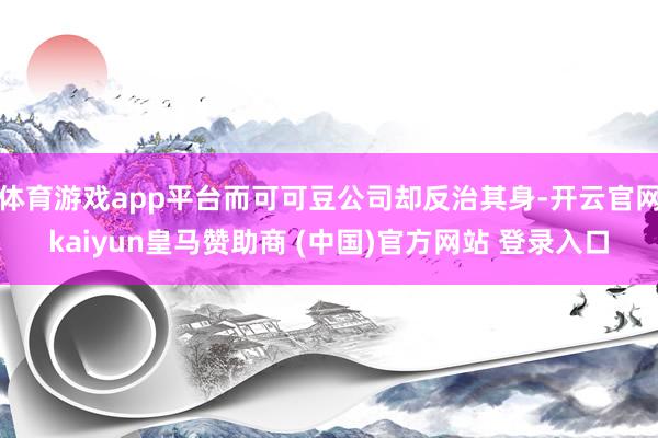 体育游戏app平台而可可豆公司却反治其身-开云官网kaiyun皇马赞助商 (中国)官方网站 登录入口