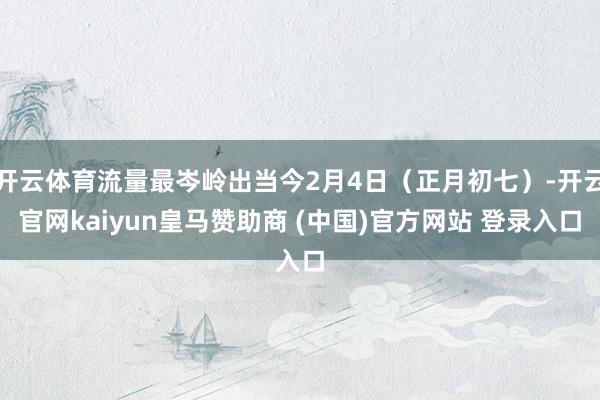 开云体育流量最岑岭出当今2月4日（正月初七）-开云官网kaiyun皇马赞助商 (中国)官方网站 登录入口
